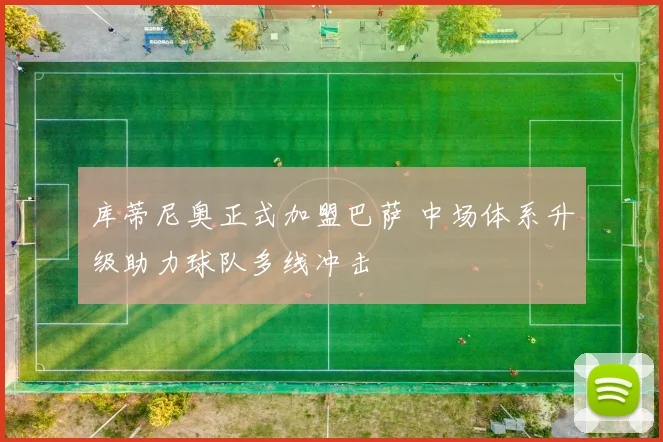 库蒂尼奥正式加盟巴萨 中场体系升级助力球队多线冲击