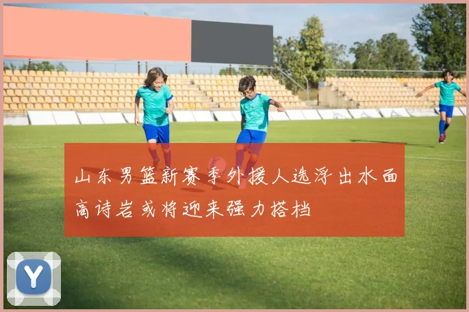 山东男篮新赛季外援人选浮出水面高诗岩或将迎来强力搭档