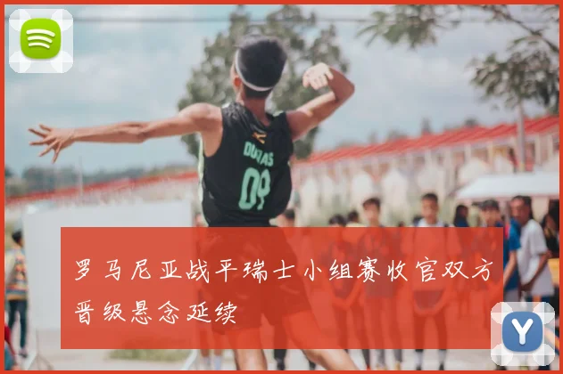 罗马尼亚战平瑞士小组赛收官双方晋级悬念延续