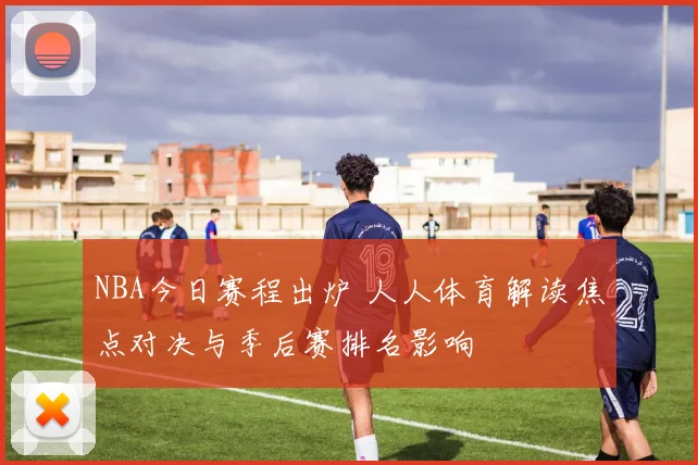 NBA今日赛程出炉 人人体育解读焦点对决与季后赛排名影响