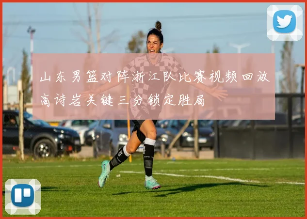 山东男篮对阵浙江队比赛视频回放高诗岩关键三分锁定胜局