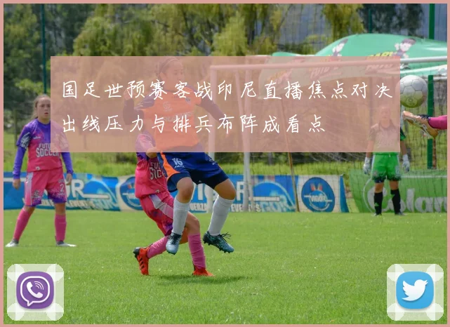 国足世预赛客战印尼直播焦点对决出线压力与排兵布阵成看点