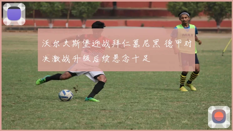沃尔夫斯堡迎战拜仁慕尼黑 德甲对决激战升级后续悬念十足