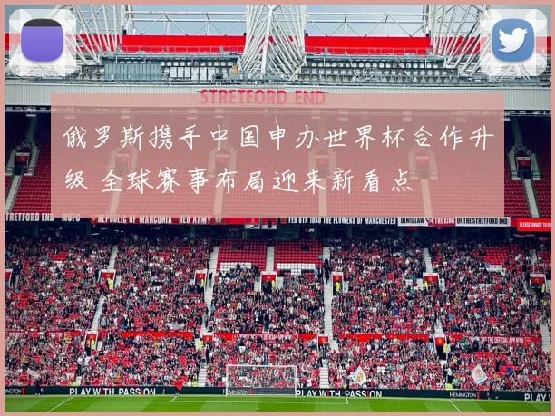 俄罗斯携手中国申办世界杯合作升级 全球赛事布局迎来新看点