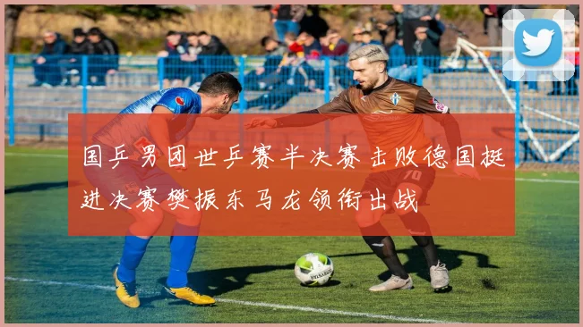 国乒男团世乒赛半决赛击败德国挺进决赛樊振东马龙领衔出战