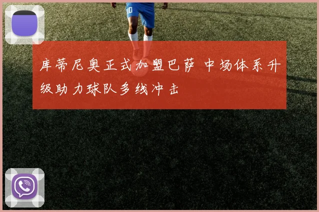 库蒂尼奥正式加盟巴萨 中场体系升级助力球队多线冲击