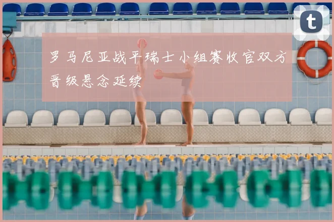 罗马尼亚战平瑞士小组赛收官双方晋级悬念延续