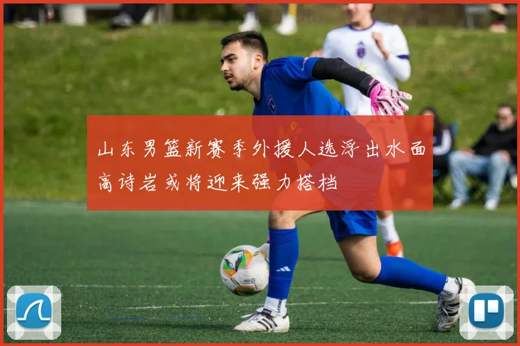 山东男篮新赛季外援人选浮出水面高诗岩或将迎来强力搭档