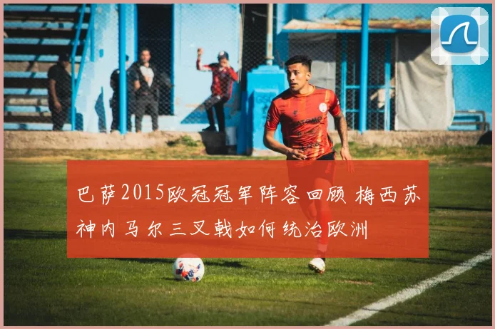 巴萨2015欧冠冠军阵容回顾 梅西苏神内马尔三叉戟如何统治欧洲