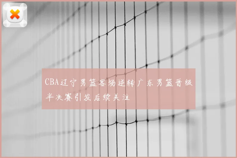 CBA辽宁男篮客场逆转广东男篮晋级半决赛引发后续关注