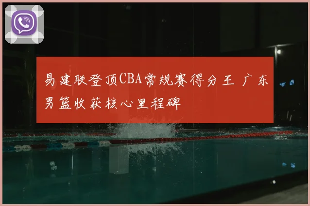 易建联登顶CBA常规赛得分王 广东男篮收获核心里程碑