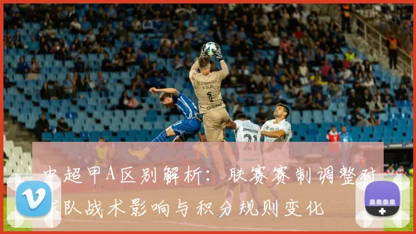中超甲A区别解析：联赛赛制调整对球队战术影响与积分规则变化