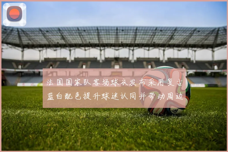 法国国家队客场球衣发布采用复古蓝白配色提升球迷认同并带动周边销量