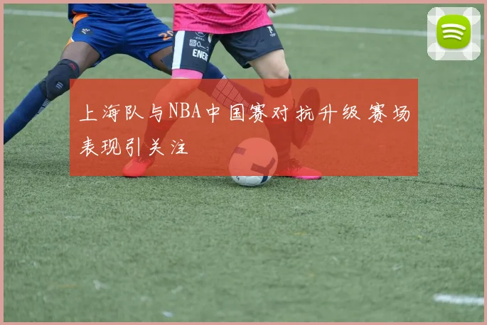 上海队与NBA中国赛对抗升级 赛场表现引关注