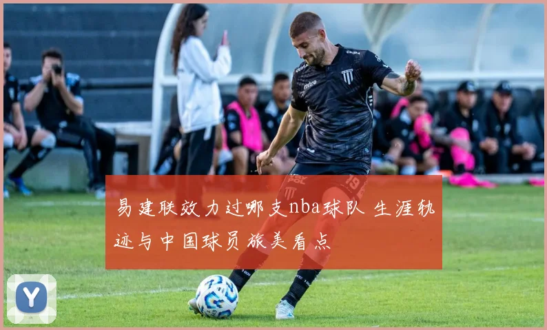 易建联效力过哪支nba球队 生涯轨迹与中国球员旅美看点