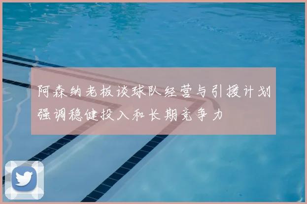 阿森纳老板谈球队经营与引援计划强调稳健投入和长期竞争力