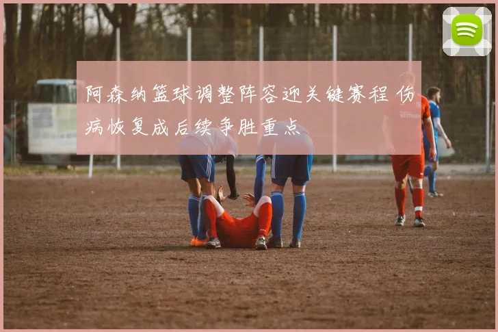 阿森纳篮球调整阵容迎关键赛程 伤病恢复成后续争胜重点