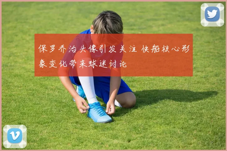 保罗乔治头像引发关注 快船核心形象变化带来球迷讨论