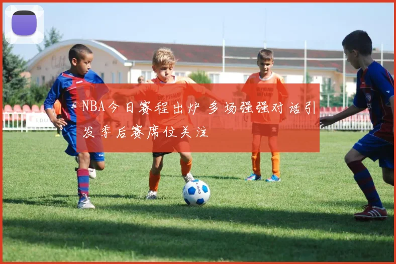 NBA今日赛程出炉 多场强强对话引发季后赛席位关注