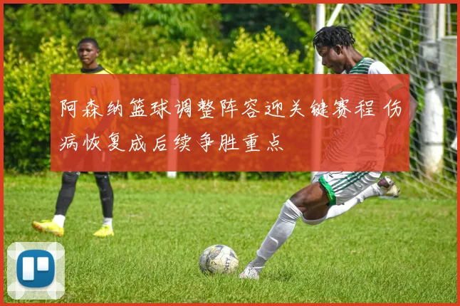 阿森纳篮球调整阵容迎关键赛程 伤病恢复成后续争胜重点