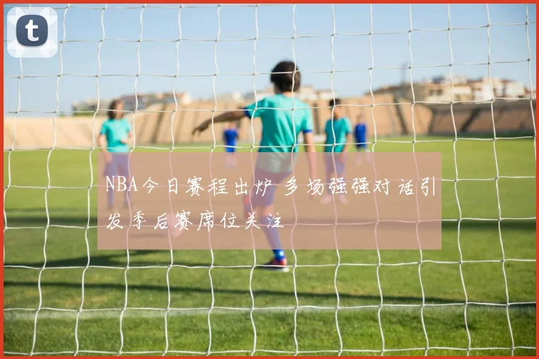 NBA今日赛程出炉 多场强强对话引发季后赛席位关注