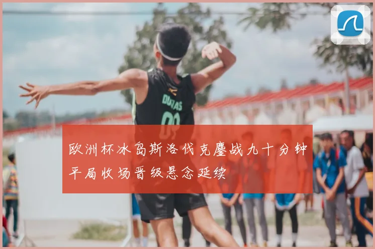 欧洲杯冰岛斯洛伐克鏖战九十分钟平局收场晋级悬念延续