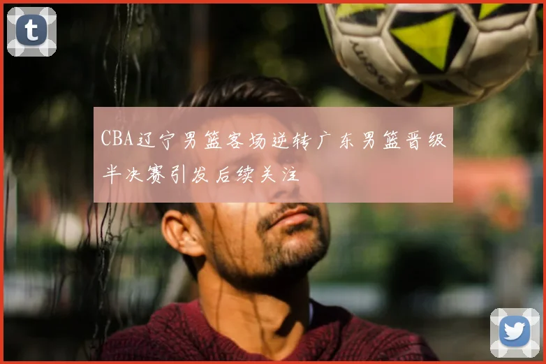 CBA辽宁男篮客场逆转广东男篮晋级半决赛引发后续关注