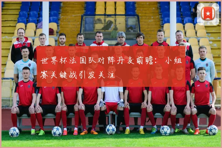 世界杯法国队对阵丹麦前瞻:小组赛关键战引发关注