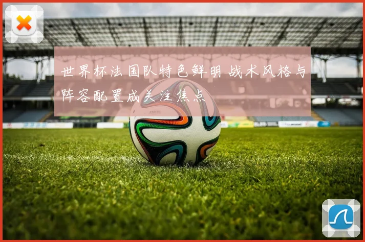 世界杯法国队特色鲜明 战术风格与阵容配置成关注焦点