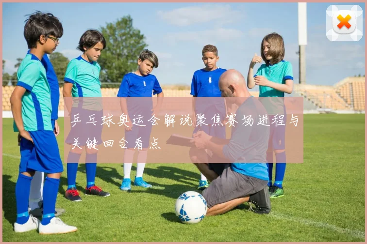 乒乓球奥运会解说聚焦赛场进程与关键回合看点