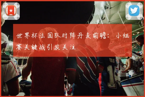 世界杯法国队对阵丹麦前瞻:小组赛关键战引发关注